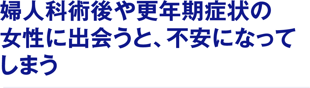婦人科術後や更年期症状の女性に出会うと、不安になってしまう